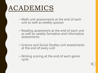 ACADEMICS
– Math unit assessments at the end of each
unit as well as weekly quizzes
– Reading assessment at the end of each unit
as well as weekly formative and informative
assessments.
– Science and Social Studies unit assessments
at the end of every unit
– Writing scoring at the end of each genre
cycle
 
