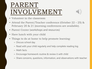PARENT
INVOLVEMENT
• Volunteer in the classroom
• Attend the Parent/Teacher conference (October 22 – 25) &
February 20 & 21 (morning conferences are available).
• Parent Center (workshops and resources)
• Have lunch with your child
• Things to do at home to help promote learning:
– Discuss school day
– Read with your child regularly and help complete reading log
– Math facts
– Encourage homework routine & review it with child
– Share concerns, questions, information, and observations with teacher
 