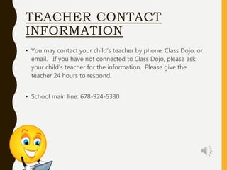 TEACHER CONTACT
INFORMATION
• You may contact your child’s teacher by phone, Class Dojo, or
email. If you have not connected to Class Dojo, please ask
your child’s teacher for the information. Please give the
teacher 24 hours to respond.
• School main line: 678-924-5330
 