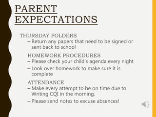 PARENT
EXPECTATIONS
THURSDAY FOLDERS
– Return any papers that need to be signed or
sent back to school
HOMEWORK PROCEDURES
– Please check your child’s agenda every night
– Look over homework to make sure it is
complete
ATTENDANCE
– Make every attempt to be on time due to
Writing CQI in the morning.
– Please send notes to excuse absences!
 