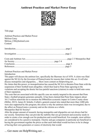 Antitrust Practices and Market Power Essay
Title page
Antitrust Practices and Market Power
Melissa Carey
Melissa_C06@hotmail.com
Content
Introduction.............................................................................................page 2
Investigation ......................................................................................... page 2
Costs and Antitrust Act..............................................................................page 2 3 Monopolies Bad
for Society......................................................................... page 3 4
Conclusion.............................................................................................. page 4
References............................................................................................. page 5
Antitrust Practices and Market Power
Introduction
This paper will discuss the antitrust law, specifically the Sherman Act of 1870. A claim was filed
against the NCAA by the Governor of Pennsylvania for reasons that violate this act. It will also
discuss monopolies and oligopolies, ... Show more content on Helpwriting.net ...
He claims that this power, or monopolization has caused the NCAA to threaten Penn State with the
suspension of their football team altogether, which then lead to Penn State agreeing to the
violations and accepting the drastic but less painful sanctions (citation) in order to hold onto some
of their reputation.
The costs that are associated with this specific case are mainly targeted to the amount that Penn
State s football program generates annually. It has been claimed that Penn State impacts about
161.5 million statewide not to mention the $90million economic impact in Centre County alone
(Miller, 2013). James D. Schultz, Corbett s general counsel also stated that more than 2,000 jobs
were also supported by this program; this alone is why the antitrust claim was investigated, due to
the affect on Pennsylvania s economy and on the citizens as a whole.
Monopolies Bad for Society?
After the proper amount of research, having monopolies and oligopolies are not always bad for
our society. Sometimes they can provide the stability that our government and economy needs in
order to create a low enough cost for production and overall beneficial. For example, most utilities
are considered to be a positive monopoly. Electric and gas companies in particular are beneficial in
having the government regulate the prices so that each individual would not have to be in charge
of having their own generators or source of electricity that would
... Get more on HelpWriting.net ...
 
