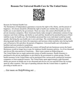Reasons For Universal Health Care In The United States
Reasons for National Health Care
The Declaration of Independence guarantees everyone the right to life, liberty, and the pursuit of
happiness. All citizens should be afforded the right to health care whether they can pay to have
health care or provided by the government. There are many who cannot afford health care from
private insurance companies. Most Americans barely make enough to substantiate common living
expenses such food, clothing, and shelter as such and they should not be punished because of their
inability to pay for health care. Our forefathers promised that every individual would be treated
equally, that being the case health care is not a privilege. The constitution guarantees right to life
denying people health care limits life expectancy and increases infant mortality rates having health
care will preserve life and allow the pursuit of happiness. Universal health care will produce a
healthier and more productive population.
Implementation of a universal health care system will benefit private businesses across the board.
Businesses would no longer have to pay for employee health insurance policies. As of two thousand
and eleven fifty nine percent of Americans ... Show more content on Helpwriting.net ...
The United States has no single nationwide system of health insurance. Health insurance is
purchased in the private marketplace or provided by the government to certain groups. Private
health insurance in the United States can be purchased from various profit commercial insurance
companies or from nonprofit insurers. The United States spent approximately eight thousand
dollars per person on health care in two thousand and eleven over two and half times the average
spent by other countries. This type of spending indicates that the United States is capable of
providing to health care to
... Get more on HelpWriting.net ...
 