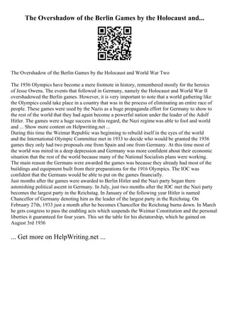 The Overshadow of the Berlin Games by the Holocaust and...
The Overshadow of the Berlin Games by the Holocaust and World War Two
The 1936 Olympics have become a mere footnote in history, remembered mostly for the heroics
of Jesse Owens. The events that followed in Germany, namely the Holocaust and World War II
overshadowed the Berlin games. However, it is very important to note that a world gathering like
the Olympics could take place in a country that was in the process of eliminating an entire race of
people. These games were used by the Nazis as a huge propaganda effort for Germany to show to
the rest of the world that they had again become a powerful nation under the leader of the Adolf
Hitler. The games were a huge success in this regard, the Nazi regimewas able to fool and world
and ... Show more content on Helpwriting.net ...
During this time the Weimar Republic was beginning to rebuild itself in the eyes of the world
and the International Olympic Committee met in 1933 to decide who would be granted the 1936
games they only had two proposals one from Spain and one from Germany. At this time most of
the world was mired in a deep depression and Germany was more confident about their economic
situation that the rest of the world because many of the National Socialists plans were working.
The main reason the Germans were awarded the games was because they already had most of the
buildings and equipment built from their preparations for the 1916 Olympics. The IOC was
confident that the Germans would be able to put on the games financially.
Just months after the games were awarded to Berlin Hitler and the Nazi party began there
astonishing political ascent in Germany. In July, just two months after the IOC met the Nazi party
becomes the largest party in the Reichstag. In January of the following year Hitler is named
Chancellor of Germany denoting him as the leader of the largest party in the Reichstag. On
February 27th, 1933 just a month after he becomes Chancellor the Reichstag burns down. In March
he gets congress to pass the enabling acts which suspends the Weimar Constitution and the personal
liberties it guaranteed for four years. This set the table for his dictatorship, which he gained on
August 3rd 1936
... Get more on HelpWriting.net ...
 