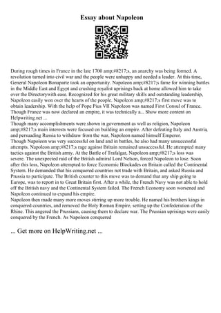 Essay about Napoleon
During rough times in France in the late 1700 amp;#8217;s, an anarchy was being formed. A
revolution turned into civil war and the people were unhappy and needed a leader. At this time,
General Napoleon Bonaparte took an opportunity. Napoleon amp;#8217;s fame for winning battles
in the Middle East and Egypt and crushing royalist uprisings back at home allowed him to take
over the Directorywith ease. Recognized for his great military skills and outstanding leadership,
Napoleon easily won over the hearts of the people. Napoleon amp;#8217;s first move was to
obtain leadership. With the help of Pope Pius VII Napoleon was named First Consul of France.
Though France was now declared an empire, it was technically a... Show more content on
Helpwriting.net ...
Though many accomplishments were shown in government as well as religion, Napoleon
amp;#8217;s main interests were focused on building an empire. After defeating Italy and Austria,
and persuading Russia to withdraw from the war, Napoleon named himself Emperor.
Though Napoleon was very successful on land and in battles, he also had many unsuccessful
attempts. Napoleon amp;#8217;s rage against Britain remained unsuccessful. He attempted many
tactics against the British army. At the Battle of Trafalgar, Napoleon amp;#8217;s loss was
severe. The unexpected raid of the British admiral Lord Nelson, forced Napoleon to lose. Soon
after this loss, Napoleon attempted to force Economic Blockades on Britain called the Continental
System. He demanded that his conquered countries not trade with Britain, and asked Russia and
Prussia to participate. The British counter to this move was to demand that any ship going to
Europe, was to report in to Great Britain first. After a while, the French Navy was not able to hold
off the British navy and the Continental System failed. The French Economy soon worsened and
Napoleon continued to expand his empire.
Napoleon then made many more moves stirring up more trouble. He named his brothers kings in
conquered countries, and removed the Holy Roman Empire, setting up the Confederation of the
Rhine. This angered the Prussians, causing them to declare war. The Prussian uprisings were easily
conquered by the French. As Napoleon conquered
... Get more on HelpWriting.net ...
 