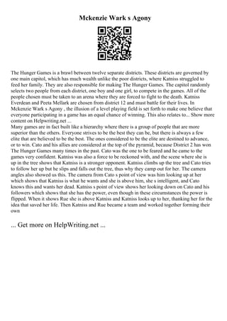 Mckenzie Wark s Agony
The Hunger Games is a brawl between twelve separate districts. These districts are governed by
one main capitol, which has much wealth unlike the poor districts, where Katniss struggled to
feed her family. They are also responsible for making The Hunger Games. The capitol randomly
selects two people from each district, one boy and one girl, to compete in the games. All of the
people chosen must be taken to an arena where they are forced to fight to the death. Katniss
Everdean and Peeta Mellark are chosen from district 12 and must battle for their lives. In
Mckenzie Wark s Agony , the illusion of a level playing field is set forth to make one believe that
everyone participating in a game has an equal chance of winning. This also relates to... Show more
content on Helpwriting.net ...
Many games are in fact built like a hierarchy where there is a group of people that are more
superior than the others. Everyone strives to be the best they can be, but there is always a few
elite that are believed to be the best. The ones considered to be the elite are destined to advance,
or to win. Cato and his allies are considered at the top of the pyramid, because District 2 has won
The Hunger Games many times in the past. Cato was the one to be feared and he came to the
games very confident. Katniss was also a force to be reckoned with, and the scene where she is
up in the tree shows that Katniss is a stronger opponent. Katniss climbs up the tree and Cato tries
to follow her up but he slips and falls out the tree, thus why they camp out for her. The camera
angles also showed us this. The camera from Cato s point of view was him looking up at her
which shows that Katniss is what he wants and she is above him, she s intelligent, and Cato
knows this and wants her dead. Katniss s point of view shows her looking down on Cato and his
followers which shows that she has the power, even though in these circumstances the power is
flipped. When it shows Rue she is above Katniss and Katniss looks up to her, thanking her for the
idea that saved her life. Then Katniss and Rue became a team and worked together forming their
own
... Get more on HelpWriting.net ...
 