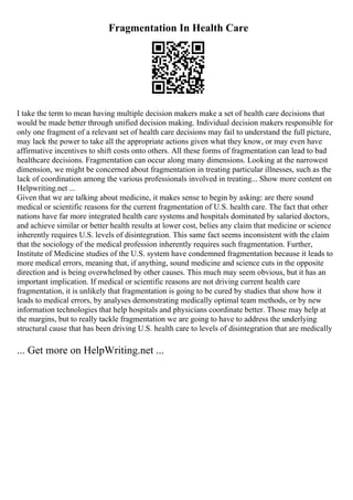 Fragmentation In Health Care
I take the term to mean having multiple decision makers make a set of health care decisions that
would be made better through unified decision making. Individual decision makers responsible for
only one fragment of a relevant set of health care decisions may fail to understand the full picture,
may lack the power to take all the appropriate actions given what they know, or may even have
affirmative incentives to shift costs onto others. All these forms of fragmentation can lead to bad
healthcare decisions. Fragmentation can occur along many dimensions. Looking at the narrowest
dimension, we might be concerned about fragmentation in treating particular illnesses, such as the
lack of coordination among the various professionals involved in treating... Show more content on
Helpwriting.net ...
Given that we are talking about medicine, it makes sense to begin by asking: are there sound
medical or scientific reasons for the current fragmentation of U.S. health care. The fact that other
nations have far more integrated health care systems and hospitals dominated by salaried doctors,
and achieve similar or better health results at lower cost, belies any claim that medicine or science
inherently requires U.S. levels of disintegration. This same fact seems inconsistent with the claim
that the sociology of the medical profession inherently requires such fragmentation. Further,
Institute of Medicine studies of the U.S. system have condemned fragmentation because it leads to
more medical errors, meaning that, if anything, sound medicine and science cuts in the opposite
direction and is being overwhelmed by other causes. This much may seem obvious, but it has an
important implication. If medical or scientific reasons are not driving current health care
fragmentation, it is unlikely that fragmentation is going to be cured by studies that show how it
leads to medical errors, by analyses demonstrating medically optimal team methods, or by new
information technologies that help hospitals and physicians coordinate better. Those may help at
the margins, but to really tackle fragmentation we are going to have to address the underlying
structural cause that has been driving U.S. health care to levels of disintegration that are medically
... Get more on HelpWriting.net ...
 