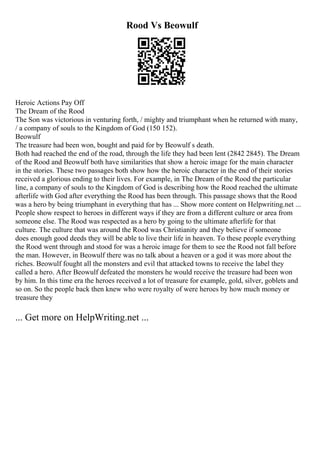 Rood Vs Beowulf
Heroic Actions Pay Off
The Dream of the Rood
The Son was victorious in venturing forth, / mighty and triumphant when he returned with many,
/ a company of souls to the Kingdom of God (150 152).
Beowulf
The treasure had been won, bought and paid for by Beowulf s death.
Both had reached the end of the road, through the life they had been lent (2842 2845). The Dream
of the Rood and Beowulf both have similarities that show a heroic image for the main character
in the stories. These two passages both show how the heroic character in the end of their stories
received a glorious ending to their lives. For example, in The Dream of the Rood the particular
line, a company of souls to the Kingdom of God is describing how the Rood reached the ultimate
afterlife with God after everything the Rood has been through. This passage shows that the Rood
was a hero by being triumphant in everything that has ... Show more content on Helpwriting.net ...
People show respect to heroes in different ways if they are from a different culture or area from
someone else. The Rood was respected as a hero by going to the ultimate afterlife for that
culture. The culture that was around the Rood was Christianity and they believe if someone
does enough good deeds they will be able to live their life in heaven. To these people everything
the Rood went through and stood for was a heroic image for them to see the Rood not fall before
the man. However, in Beowulf there was no talk about a heaven or a god it was more about the
riches. Beowulf fought all the monsters and evil that attacked towns to receive the label they
called a hero. After Beowulf defeated the monsters he would receive the treasure had been won
by him. In this time era the heroes received a lot of treasure for example, gold, silver, goblets and
so on. So the people back then knew who were royalty of were heroes by how much money or
treasure they
... Get more on HelpWriting.net ...
 
