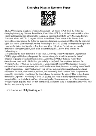 Emerging Diseases Research Paper
BIOL 390Emerging Infectious DiseasesAssignment 1 20 points 1)Pick from the following
emerging/reemerging diseases: Brucellosis, Clostridium difficile; Antibiotic resistant Gonorrhea;
Highly pathogenic avian influenza (H5); Japanese encephalitis; MERS CoV; Naegleria fowleri;
Powassan Virus; and Zika. List your disease in the blank. Then, research the disease from
www.cdc.gov and answer the following questions. Japanese encephalitis 2)Describe the microbial
agent that causes your disease (3 points). According to the CDC (2015), the Japanese encephalitis
virus is a flavivirus just like the yellow fever and West Nile virus. Flaviviruses are mostly
transmitted through bug bites, such as an infected mosquito.... Show more content on
Helpwriting.net ...
Mosquitos are the main transmitter of this virus. According to the World Health Organization
(WHO), pigs and birds are also part of the transmission cycle, which increases the risk of
infection to people living near these animals. According to WHO, there are twenty four
countries that have a risk of infection, particularly in the South East region of Asia and the
Western Pacific. 4)What are the symptoms of your disease (5 points)? Most cases of Japanese
encephalitis have no symptoms or just a mild headache or fever; however, according to the World
Health Organization, 1 in 250 patients develop chronic symptoms like severe headaches, fever,
stiffness of the neck, disorientation, seizures, and eventually death. Most of these symptoms are
caused by encephalitis (swelling of the brain), hence the name of the virus. 5)How is this disease
transmitted (3 points)? According to the CDC (2015), this virus is mainly spread from infected
mosquito bites particularly from Culex tritaeniorhynchu. Humans are not part of the transmission
cycle; however, pigs and birds are part of the cycle. Therefore, there is increased risk to people who
live in close proximity to these
... Get more on HelpWriting.net ...
 