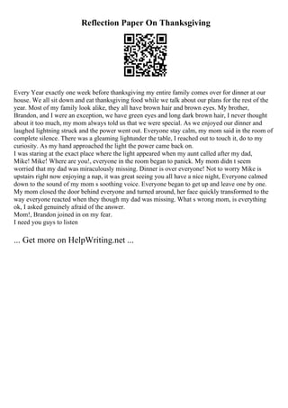 Reflection Paper On Thanksgiving
Every Year exactly one week before thanksgiving my entire family comes over for dinner at our
house. We all sit down and eat thanksgiving food while we talk about our plans for the rest of the
year. Most of my family look alike, they all have brown hair and brown eyes. My brother,
Brandon, and I were an exception, we have green eyes and long dark brown hair, I never thought
about it too much, my mom always told us that we were special. As we enjoyed our dinner and
laughed lightning struck and the power went out. Everyone stay calm, my mom said in the room of
complete silence. There was a gleaming lightunder the table, I reached out to touch it, do to my
curiosity. As my hand approached the light the power came back on.
I was staring at the exact place where the light appeared when my aunt called after my dad,
Mike! Mike! Where are you!, everyone in the room began to panick. My mom didn t seem
worried that my dad was miraculously missing. Dinner is over everyone! Not to worry Mike is
upstairs right now enjoying a nap, it was great seeing you all have a nice night, Everyone calmed
down to the sound of my mom s soothing voice. Everyone began to get up and leave one by one.
My mom closed the door behind everyone and turned around, her face quickly transformed to the
way everyone reacted when they though my dad was missing. What s wrong mom, is everything
ok, I asked genuinely afraid of the answer.
Mom!, Brandon joined in on my fear.
I need you guys to listen
... Get more on HelpWriting.net ...
 