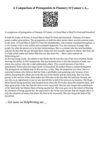 A Comparison of Protagonists in Flannery O Conner s A...
A comparison of protagonists in Flannery O Conner s A Good Man Is Hard To Find and Greenleaf
In both his works of fiction, A Good Man Is Hard To Find and Greenleaf , Flannery O Conner
paints a rather grim picture. The protagonists in both the short stories share several common traits.
In the story, A Good Man Is Hard To Find, the Grandmother, who remains unnamed throughout, is
a vile woman, who is also selfish and a complete hypocrite. Yet, she continues to judge other
people for what she perceives to be their shortcomings. She is a woman who has seen hardships,
and just the fact that she got through them, makes her feel morally superior to others. She feels she
is a lady which makes her better than the rest. She lacks the ... Show more content on
Helpwriting.net ...
As her last dying words, she admits to the Misfit that he was like one of her own children, finally
showing the ability to feel compassion. Her last moment alive is also her moment of truth, one
where she realizes who she is and understands others. This crucial moment of her life is
immediately followed by her tragic death. In Greenleaf, the author directs a similar protagonist.
The protagonist, an elderly lady in this one too, is Mrs. May the proprietor of a farm. She is a
conceited woman who believes that her farm is profitable and sustaining only because of her
efforts, discarding the efforts put in by the rest of the family and the farm help. Her rise from
penury to the success of her farm makes her oblivious to the fact that she had help. Instead, she
sees this as an opportunity to put on airs and tell the world of her prowess in business. She brags
about herself being penniless and inexperienced when she first came about the rundown farm, and
takes great pride in the fact that the farm is now successful. She not only forgets the contribution
of the farm help, but blames them of being against her. She even goes on to the extent of blaming
the elements of being against her. So engrossed is she in her own success that she forgets that it is
only the elements of nature that allow the farm to be successful. She also forget the help of Mr.
Greenleaf,
... Get more on HelpWriting.net ...
 