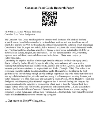 Canadian Food Guide Research Paper
HFA4U1 Ms. Minos Abzhara Sasikumar
Canadian Food Guide Assignment
The Canadian Food Guide has changed over time due to fit the needs of Canadians as more
scientific research and information has been found about nutrition and how to achieve overall
health. For example in 1982, the Canadian Food Guide implemented a statement which encouraged
Canadians to limit fat, sugar, salt and alcohol as a method to combat diet related diseases (Canada,
n.d). The food guide has also been altered over history to incorporate individuals with different
diets based on culture, religion, and preferences. This was demonstrated in 1977, where they
replaced meat and fish to meat and alternates to be inclusive ... Show more content on
Helpwriting.net ...
Concerning the physical addition of showing Canadians to reduce the intake of sugary drinks,
this is verified by Quebec Health Groups, in which they state soda cans will come with a
warning that drinking them may lead to obesity, diabetes and cavities (Quebec, n.d.). The Senate
has even put forth the motion to tax sugary foods and drinks (Zimonjic, 2016). This makes it an
even more crucial to include it on the actual food guide. This reinforces the idea for the food
guide to have a stricter stance on high calorie and high sugar foods like soda. Many dieticians have
also agreed that drinking fruit juice does not have many benefits compared to eating fruits or just
water, because of low fibre, high sugar and high calorie counts (Needs, 2016). Therefore, I think the
food guide should remove juice from their suggestion list. A research finding that supports my
recommendation for the reduction in consumption of red meat is from the National Post, they
suggest in their article that For decades, governments and scientists in the U.S. and Canada have
warned of the harmful effects of saturated fat on the heart and cardiovascular system, urging
consumers to shun butter, eggs and red meat (Canada, n.d.). Another study from Harvard School of
Public Health (HSPH) researchers continue by saying that
... Get more on HelpWriting.net ...
 