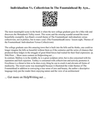 Individualism Vs. Collectivism In The Fountainhead By Ayn...
The most meaningful scene in the book is when the new college graduate goes for a bike ride and
discovers the Monadnock Valley resort. This scene and the ensuing scandal around the resort
beautifully exemplify Ayn Rand s overall theme of The Fountainhead: individualism versus
collectivism, not in politics, but in man s soul. (The FountainheadCourse / lesson eight, Themes of
the Fountainhead: Individualism Versus Collectivism)
The college graduate sees this amazing town that is built into the hills and he thinks, one could no
longer imagine the hills as beautiful without them as if the centuries and the series of chances that
produced these ledges in the struggle of great blind forces had waited for their final expression. (p.
504) Prior ... Show more content on Helpwriting.net ...
In contrast, Mallroy is in the middle, he is a great sculpture artist, but is also concerned with his
reputation and feels rejection. Toohey is consumed with collectivism and actively promotes it.
Excellence is a threat to him so he does every thing he can to crush it and elevates all forms of
mediocrity. The resort scene was meaningful because it illustrated the wider themes of The
Fountainhead in addition to conveying a true sense of awe and beauty, the author s descriptive
language truly put the reader there enjoying nature and the view of an architectural
... Get more on HelpWriting.net ...
 