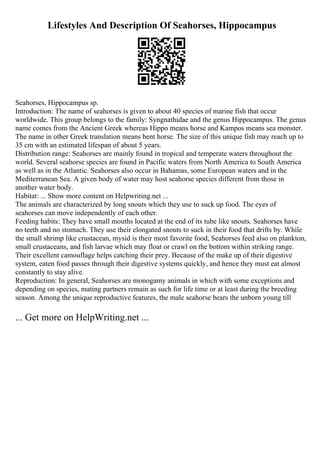 Lifestyles And Description Of Seahorses, Hippocampus
Seahorses, Hippocampus sp.
Introduction: The name of seahorses is given to about 40 species of marine fish that occur
worldwide. This group belongs to the family: Syngnathidae and the genus Hippocampus. The genus
name comes from the Ancient Greek whereas Hippo means horse and Kampos means sea monster.
The name in other Greek translation means bent horse. The size of this unique fish may reach up to
35 cm with an estimated lifespan of about 5 years.
Distribution range: Seahorses are mainly found in tropical and temperate waters throughout the
world. Several seahorse species are found in Pacific waters from North America to South America
as well as in the Atlantic. Seahorses also occur in Bahamas, some European waters and in the
Mediterranean Sea. A given body of water may host seahorse species different from those in
another water body.
Habitat: ... Show more content on Helpwriting.net ...
The animals are characterized by long snouts which they use to suck up food. The eyes of
seahorses can move independently of each other.
Feeding habits: They have small mouths located at the end of its tube like snouts. Seahorses have
no teeth and no stomach. They use their elongated snouts to suck in their food that drifts by. While
the small shrimp like crustacean, mysid is their most favorite food, Seahorses feed also on plankton,
small crustaceans, and fish larvae which may float or crawl on the bottom within striking range.
Their excellent camouflage helps catching their prey. Because of the make up of their digestive
system, eaten food passes through their digestive systems quickly, and hence they must eat almost
constantly to stay alive.
Reproduction: In general, Seahorses are monogamy animals in which with some exceptions and
depending on species, mating partners remain as such for life time or at least during the breeding
season. Among the unique reproductive features, the male seahorse bears the unborn young till
... Get more on HelpWriting.net ...
 