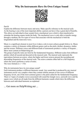 Why Do Instruments Have Its Own Unique Sound
Part B
Explain the difference between music and noise. Make specific reference to the musical scale.
As the hearing is one of the most important ability a person can have it has a great deal of benefits.
This allows an individual to hear sounds from a mechanical wave which is then transferred to
stimulate the hearing organs inside the body. The mechanical wave is only able to transfer energy
through a medium, the two types of waves that associate with the mechanical is both the
longitudinal and the transverse wave.
Music is a significant element in most lives it takes a role in most cultures people believe in. Music
contains a variety of elements within different genres such as the pitch, rhythm, dynamics, timbre
and the texture. Different voices and different kinds of instruments produce a variety of frequent ...
Show more content on Helpwriting.net ...
The group of specific notes are form by the fundamental frequency. Different scales form different
pitches which all ascend and descend on the musical scale. The musical scale represents the
equivalence between an octave, where the higher and lower octaves present the ascending and
descending frequencies of the musical scale. The octave contains either half or a full frequency
where the octave performs a series of notes.
The wave formula is v = f О»
Why do instruments have its own unique sound?
Each instrument produce a different harmonic sound. Any sound that is produced by any musical
instrument can be very complex where they contain infinite amount of sine waves of different
frequency levels, one of the most common genres is the pitch called for the fundamental frequency.
There is 3 types of complex waves associated with sound the triangle wave, sawtooth wave and the
square wave which are all made from the different harmonic sounds which show the difference
between each individual harmonic as explained
... Get more on HelpWriting.net ...
 