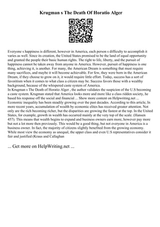 Krugman s The Death Of Horatio Alger
Everyone s happiness is different, however in America, each person s difficulty to accomplish it
varies as well. Since its creation, the United States promised to be the land of equal opportunity
and granted the people their basic human rights. The right to life, liberty, and the pursuit of
happiness cannot be taken away from anyone in America. However, pursuit of happiness is one
thing, achieving it, is another. For many, the American Dream is something that must require
many sacrifices, and maybe it will become achievable. For few, they were born in the American
Dream, if they choose to grow on it, it would require little effort. Today, success has a sort of
favoritism when it comes to what class a citizen may be. Success favors those with a wealthy
background, because of the whispered caste system of America.
In Krugman s The Death of Horatio Alger , the author validates the suspicion of the U.S becoming
a caste system. Krugman stated that America looks more and more like a class ridden society, he
based his response off the social and financial ... Show more content on Helpwriting.net ...
Economic inequality has been steadily growing over the past decades. According to this article, In
more recent years, accumulation of wealth by economic elites has received greater attention. Not
only are the rich becoming richer, but the disparities are growing the fastest at the top. In the United
States, for example, growth in wealth has occurred mainly at the very top of the scale. (Hansen
457). This means that wealth begins to expand and business owners earn more, however pay more
but not a lot more then previously. This would be a good thing, but not everyone in America is a
business owner. In fact, the majority of citizens slightly benefited from the growing economy.
While most view the economy as unequal, the upper class and even U.S representatives consider it
fair and justified (Kraus and Callaghan
... Get more on HelpWriting.net ...
 