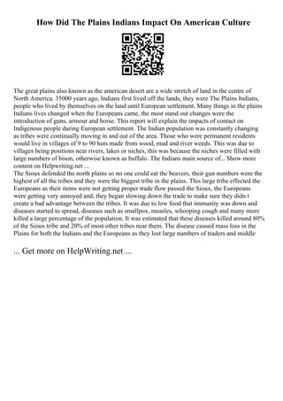 How Did The Plains Indians Impact On American Culture
The great plains also known as the american desert are a wide stretch of land in the centre of
North America. 35000 years ago, Indians first lived off the lands, they were The Plains Indians,
people who lived by themselves on the land until European settlement. Many things in the plains
Indians lives changed when the Europeans came, the most stand out changes were the
introduction of guns, armour and horse. This report will explain the impacts of contact on
Indigenous people during European settlement. The Indian population was constantly changing
as tribes were continually moving in and out of the area. Those who were permanent residents
would live in villages of 9 to 90 huts made from wood, mud and river weeds. This was due to
villages being positions near rivers, lakes or niches, this was because the niches were filled with
large numbers of bison, otherwise known as buffalo. The Indians main source of... Show more
content on Helpwriting.net ...
The Sioux defended the north plains so no one could eat the beavers, their gun numbers were the
highest of all the tribes and they were the biggest tribe in the plains. This large tribe effected the
Europeans as their items were not getting proper trade flow passed the Sioux, the Europeans
were getting very annoyed and, they began slowing down the trade to make sure they didn t
create a bad advantage between the tribes. It was due to low food that immunity was down and
diseases started to spread, diseases such as smallpox, measles, whooping cough and many more
killed a large percentage of the population. It was estimated that these diseases killed around 80%
of the Sioux tribe and 20% of most other tribes near them. The disease caused mass loss in the
Plains for both the Indians and the Europeans as they lost large numbers of traders and middle
... Get more on HelpWriting.net ...
 
