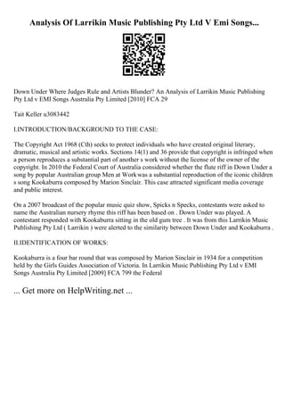 Analysis Of Larrikin Music Publishing Pty Ltd V Emi Songs...
Down Under Where Judges Rule and Artists Blunder? An Analysis of Larrikin Music Publishing
Pty Ltd v EMI Songs Australia Pty Limited [2010] FCA 29
Tait Keller u3083442
I.INTRODUCTION/BACKGROUND TO THE CASE:
The Copyright Act 1968 (Cth) seeks to protect individuals who have created original literary,
dramatic, musical and artistic works. Sections 14(1) and 36 provide that copyright is infringed when
a person reproduces a substantial part of another s work without the license of the owner of the
copyright. In 2010 the Federal Court of Australia considered whether the flute riff in Down Under a
song by popular Australian group Men at Workwas a substantial reproduction of the iconic children
s song Kookaburra composed by Marion Sinclair. This case attracted significant media coverage
and public interest.
On a 2007 broadcast of the popular music quiz show, Spicks n Specks, contestants were asked to
name the Australian nursery rhyme this riff has been based on . Down Under was played. A
contestant responded with Kookaburra sitting in the old gum tree . It was from this Larrikin Music
Publishing Pty Ltd ( Larrikin ) were alerted to the similarity between Down Under and Kookaburra .
II.IDENTIFICATION OF WORKS:
Kookaburra is a four bar round that was composed by Marion Sinclair in 1934 for a competition
held by the Girls Guides Association of Victoria. In Larrikin Music Publishing Pty Ltd v EMI
Songs Australia Pty Limited [2009] FCA 799 the Federal
... Get more on HelpWriting.net ...
 