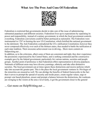 What Are The Pros And Cons Of Federalism
Federalism is restricted that governments decide to take care of the issue of administering
substantial populaces and different societies. Federalism lives up to expectations by separating its
power and responsibility, instead of a unitary government, in which the focal government controls
everything. Federalists convictions could be better portrayed as nationalist. The Federalists were
instrumental in 1787 in forming the new US Constitution, which fortified the national government
to the detriment. The Anti Federalists contradicted the US s ratification Constitution; however they
never composed effectively over each of the thirteen states, thus needed to battle the ratification at
each state tradition. Their awesome achievement was in driving... Show more content on
Helpwriting.net ...
In addition, as to the criticisms, albeit some of them are consistent and right, they don t experience
the pessimistic experienced by the Central States, and is nothing contrasted and the constructive
example gave by the federal government, particularly for various nations, societies and people
groups. Another point of preference is that Federalism offers representation to diverse populaces.
Nationals of different areas may have diverse yearnings, ethnicity and take after distinctive
societies. The focal government can at times ignore these distinctions and receive policies which
take into account the greater part. This is the place the local government ventures in. Privileges of
the minorities are ensured as well. We can abridge the benefits of federal frameworks in the fact
that it serves to prompt the spread of security and inside peace, create regular values, urge or
prompt vote based pluralism, ensure and prompt a balance between the distinctions, the washouts
are swinging to the victors at the area s level lastly, it get the government closer to the general
... Get more on HelpWriting.net ...
 