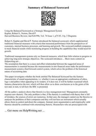 Summary of Balanced Scorecard
Using the Balanced Scorecard as a Strategic Management System
Kaplan, Robert S., Norton, David P.
Harvard Business Review; Jan/Feb1996, Vol. 74 Issue 1, p75 85, 11p, 3 Diagrams
Robert S. Kaplan and David P. Norton introduced the balanced scorecard, which supplemented
traditional financial measures with criteria that measured performance from the perspectives of
customers, internal business processes, and learning and growth. The scorecard enabled companies
to track financial results while monitoring progress in building the capabilities they would need for
growth.
Traditional management systems rely on financial measures, which bear little relation to progress in
achieving long term strategic objectives. The scorecard introduces ... Show more content on
Helpwriting.net ...
The assumption that there is a cause and effect relationship between the suggested areas of
measurements is essential because the measurements in non financial areas make the performance
measurement system a feed forward control system, which solves the problem of the historical
nature of accounting data
This paper investigates whether the book entitled The Balanced Scorecard has the features
characteristic of sound argumentation, i.e. whether it uses an appropriate combination of ethos,
logo s and pathos when appealing to its readers; if it does not, it will be further examined which
features characterize the text, which will then allow us to draw conclusions as to the genre of the
text and, in turn, to tell how the BSC is promoted.
All the author s analysis shows that rhetoric is a key management tool. Management constantly
requires new rhetoric. The only problem is that, if the rhetoric is combined with theory that is full
of mistakes, the sources of errors are numerous. In that case, the managers cannot use the theories to
analyses the problems of their companies and they will not have an instrument which actually
allows them to control and direct the company. Instead, more argumentative and empirically valid
theories should be combined with entertaining rhetoric. Researchers who are preoccupied with
... Get more on HelpWriting.net ...
 