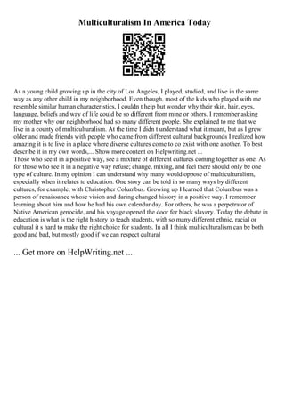 Multiculturalism In America Today
As a young child growing up in the city of Los Angeles, I played, studied, and live in the same
way as any other child in my neighborhood. Even though, most of the kids who played with me
resemble similar human characteristics, I couldn t help but wonder why their skin, hair, eyes,
language, beliefs and way of life could be so different from mine or others. I remember asking
my mother why our neighborhood had so many different people. She explained to me that we
live in a county of multiculturalism. At the time I didn t understand what it meant, but as I grew
older and made friends with people who came from different cultural backgrounds I realized how
amazing it is to live in a place where diverse cultures come to co exist with one another. To best
describe it in my own words,... Show more content on Helpwriting.net ...
Those who see it in a positive way, see a mixture of different cultures coming together as one. As
for those who see it in a negative way refuse; change, mixing, and feel there should only be one
type of culture. In my opinion I can understand why many would oppose of multiculturalism,
especially when it relates to education. One story can be told in so many ways by different
cultures, for example, with Christopher Columbus. Growing up I learned that Columbus was a
person of renaissance whose vision and daring changed history in a positive way. I remember
learning about him and how he had his own calendar day. For others, he was a perpetrator of
Native American genocide, and his voyage opened the door for black slavery. Today the debate in
education is what is the right history to teach students, with so many different ethnic, racial or
cultural it s hard to make the right choice for students. In all I think multiculturalism can be both
good and bad, but mostly good if we can respect cultural
... Get more on HelpWriting.net ...
 