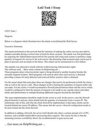 Lot2 Task 1 Essay
LOT2 Task 1
Diagram
Below is a diagram which illustrates how the attack overwhelmed the Web Server.
Executive Summary
The attack performed on the network had the intention of making the online services provided to
students unusable during a critical time of need for those systems. The attack was first performed
by acquiring the Administrator password for the systems and using each system to perform a large
quantity of requests for service to the web servers. By dissecting what occurred steps can be put in
place to prevent such an attack in the future. This attack can be summarized in a few bullets:
The attacker was allowed to install software without having Administrator rights
The software used ... Show more content on Helpwriting.net ...
These programs detect when keystroke input is being directed to another location besides the
currently targeted window. Most programs will send an alert when such activity is detected
providing a means for early detection and removal before sensitive data is obtained.
For the actual attack that took place there are changes that need to be performed on both the client s
side as well as the server s side. These changes involve limiting the quantities of request either side
can make. For the client s I would recommend a firewall placed between them and the server which
would be configured to limit the amount of requests to be made to any outside source and either
notify and administrator or outright blocking additional requests beyond the threshold.
The same implementation should be made for the server as well. In the server s case the firewall
placed between it and any client should limit the quantity of connection from a source IP. The
unfortunate side of this, and why the client firewall be implemented, is that many clients can be
located behind one source IP address. This means that the server s firewall configuration needs to
be more lenient the the client firewall.
In addition to adding a firewall, the server itself should only allow a certain amount of it s CPU,
memory, and available bandwidth to processing these requests. The reason for this is that the
remaining resource availability allows for an administrator to gain access and
... Get more on HelpWriting.net ...
 