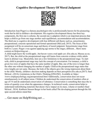 Cognitive Development Theory Of Moral Judgment
Introduction Jean Piaget is a famous psychologist who is professionally known for his pioneering
work that he did in children s development. His cognitive development theory has three key
components, the first one is scheme, the second one is adaption which is an important process that
helps a child to go from one stage another such equilibrium, accommodation and accommodation.
The third one is cognitive development with four different sub theory such as, sensorimotor,
preoperational, concrete operational and formal operational (McLeod, 2015). The focus of this
assignment will be on sensorium stage and theory of moral judgment. Sensorimotor stage from
birth to 2 years. Piaget s was against applying age norms to the stages, different... Show more
content on Helpwriting.net ...
A child might know the world apple , but haven t seen a real apple yet. (Etc.edu.cn, Massey.ac.nz,
2017). But, the child at the preoperational stage still learns from concrete evidence while adults
learn in abstract way. Meanwhile, here are a few limitations to the preoperational stage. To start
with, child in preoperational stage may lack the concept of conversation. For instance, a child is
given two rows of apples that have the same number of apple. But, one of the rows is longer than
the other one without changing the number of apple. Child at the preoperational stage states that
rows lengths are not same. Because, the look of the objects gave the wrong impression about them
to the child. Mostly, children s decision making depends on their perception (Etc.edu.cn,2017). Saul
Mcleod , (2014), Limitations in the Child s Thinking [ONLINE]. Available at: https:/
/www.simplypsychology.org/preoperational.html Additionally, conservation does not occur
simultaneously in all subject areas. Children do understand the conservation of numbers often at
age of 5 6 and do understand conservation of substance. Conservation is something that stays the in
terms of quantity even when the appearance changes. In technical words, conservation helps to
understand redistributing materials that doesn t have impact on its mass, volume or number (Saul
Mcleod , 2014). Kathleen Stassen Berger in her book called The developing person through the life
span second edition stated that
... Get more on HelpWriting.net ...
 