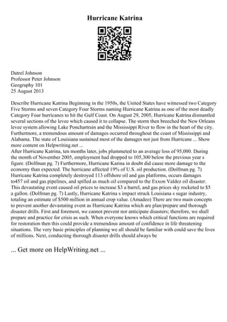 Hurricane Katrina
Datrel Johnson
Professor Peter Johnson
Geography 101
25 August 2013
Describe Hurricane Katrina Beginning in the 1950s, the United States have witnessed two Category
Five Storms and seven Category Four Storms naming Hurricane Katrina as one of the most deadly
Category Four hurricanes to hit the Gulf Coast. On August 29, 2005, Hurricane Katrina dismantled
several sections of the levee which caused it to collapse. The storm then breeched the New Orleans
levee system allowing Lake Ponchartrain and the Mississippi River to flow in the heart of the city.
Furthermore, a tremendous amount of damages occurred throughout the coast of Mississippi and
Alabama. The state of Louisiana sustained most of the damages not just from Hurricane ... Show
more content on Helpwriting.net ...
After Hurricane Katrina, ten months later, jobs plummeted to an average loss of 95,000. During
the month of November 2005, employment had dropped to 105,300 below the previous year s
figure. (Dolfman pg. 7) Furthermore, Hurricane Karina in doubt did cause more damage to the
economy than expected. The hurricane affected 19% of U.S. oil production. (Dolfman pg. 7)
Hurricane Katrina completely destroyed 113 offshore oil and gas platforms, occurs damages
to457 oil and gas pipelines, and spilled as much oil compared to the Exxon Valdez oil disaster.
This devastating event caused oil prices to increase $3 a barrel, and gas prices sky rocketed to $5
a gallon. (Dolfman pg. 7) Lastly, Hurricane Katrina s impact struck Louisiana s sugar industry,
totaling an estimate of $500 million in annual crop value. (Amadeo) There are two main concepts
to prevent another devastating event as Hurricane Katrina which are plan/prepare and thorough
disaster drills. First and foremost, we cannot prevent nor anticipate disasters; therefore, we shall
prepare and practice for crisis as such. When everyone knows which critical functions are required
for restoration then this could provide a tremendous amount of confidence in life threatening
situations. The very basic principles of planning we all should be familiar with could save the lives
of millions. Next, conducting thorough disaster drills should always be
... Get more on HelpWriting.net ...
 