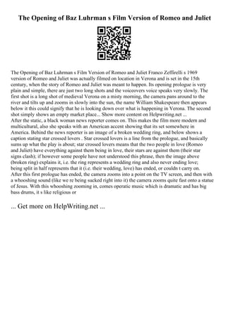 The Opening of Baz Luhrman s Film Version of Romeo and Juliet
The Opening of Baz Luhrman s Film Version of Romeo and Juliet Franco Zeffirelli s 1969
version of Romeo and Juliet was actually filmed on location in Verona and is set in the 15th
century, when the story of Romeo and Juliet was meant to happen. Its opening prologue is very
plain and simple, there are just two long shots and the voiceovers voice speaks very slowly. The
first shot is a long shot of medieval Verona on a misty morning, the camera pans around to the
river and tilts up and zooms in slowly into the sun, the name William Shakespeare then appears
below it this could signify that he is looking down over what is happening in Verona. The second
shot simply shows an empty market place... Show more content on Helpwriting.net ...
After the static, a black woman news reporter comes on. This makes the film more modern and
multicultural, also she speaks with an American accent showing that its set somewhere in
America. Behind the news reporter is an image of a broken wedding ring, and below shows a
caption stating star crossed lovers . Star crossed lovers is a line from the prologue, and basically
sums up what the play is about; star crossed lovers means that the two people in love (Romeo
and Juliet) have everything against them being in love, their stars are against them (their star
signs clash); if however some people have not understood this phrase, then the image above
(broken ring) explains it, i.e. the ring represents a wedding ring and also never ending love;
being split in half represents that it (i.e. their wedding, love) has ended, or couldn t carry on.
After this first prologue has ended, the camera zooms into a point on the TV screen, and then with
a whooshing sound (like we re being sucked right into it) the camera zooms quite fast onto a statue
of Jesus. With this whooshing zooming in, comes operatic music which is dramatic and has big
bass drums, it s like religious or
... Get more on HelpWriting.net ...
 