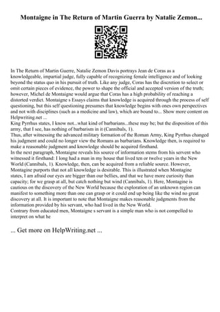 Montaigne in The Return of Martin Guerra by Natalie Zemon...
In The Return of Martin Guerre, Natalie Zemon Davis portrays Jean de Coras as a
knowledgeable, impartial judge, fully capable of recognizing female intelligence and of looking
beyond the status quo in his pursuit of truth. Like any judge, Coras has the discretion to select or
omit certain pieces of evidence, the power to shape the official and accepted version of the truth;
however, Michel de Montaigne would argue that Coras has a high probability of reaching a
distorted verdict. Montaigne s Essays claims that knowledge is acquired through the process of self
questioning, but this self questioning presumes that knowledge begins with ones own perspectives
and not with disciplines (such as a medicine and law), which are bound to... Show more content on
Helpwriting.net ...
King Pyrrhus states, I know not...what kind of barbarians...these may be; but the disposition of this
army, that I see, has nothing of barbarism in it (Cannibals, 1).
Thus, after witnessing the advanced military formation of the Roman Army, King Pyrrhus changed
his judgment and could no longer view the Romans as barbarians. Knowledge then, is required to
make a reasonable judgment and knowledge should be acquired firsthand.
In the next paragraph, Montaigne reveals his source of information stems from his servent who
witnessed it firsthand: I long had a man in my house that lived ten or twelve years in the New
World (Cannibals, 1). Knowledge, then, can be acquired from a reliable source. However,
Montagine purports that not all knowledge is desirable. This is illustrated when Montagine
states, I am afraid our eyes are bigger than our bellies, and that we have more curiosity than
capacity; for we grasp at all, but catch nothing but wind (Cannibals, 1). Here, Montagine is
cautious on the discovery of the New World because the exploration of an unknown region can
manifest to something more than one can grasp or it could end up being like the wind no great
discovery at all. It is important to note that Montaigne makes reasonable judgments from the
information provided by his servant, who had lived in the New World.
Contrary from educated men, Montaigne s servant is a simple man who is not compelled to
interpret on what he
... Get more on HelpWriting.net ...
 