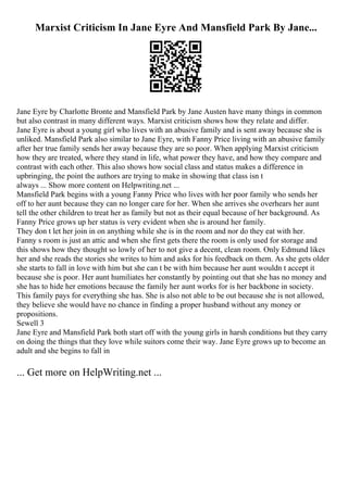 Marxist Criticism In Jane Eyre And Mansfield Park By Jane...
Jane Eyre by Charlotte Bronte and Mansfield Park by Jane Austen have many things in common
but also contrast in many different ways. Marxist criticism shows how they relate and differ.
Jane Eyre is about a young girl who lives with an abusive family and is sent away because she is
unliked. Mansfield Park also similar to Jane Eyre, with Fanny Price living with an abusive family
after her true family sends her away because they are so poor. When applying Marxist criticism
how they are treated, where they stand in life, what power they have, and how they compare and
contrast with each other. This also shows how social class and status makes a difference in
upbringing, the point the authors are trying to make in showing that class isn t
always ... Show more content on Helpwriting.net ...
Mansfield Park begins with a young Fanny Price who lives with her poor family who sends her
off to her aunt because they can no longer care for her. When she arrives she overhears her aunt
tell the other children to treat her as family but not as their equal because of her background. As
Fanny Price grows up her status is very evident when she is around her family.
They don t let her join in on anything while she is in the room and nor do they eat with her.
Fanny s room is just an attic and when she first gets there the room is only used for storage and
this shows how they thought so lowly of her to not give a decent, clean room. Only Edmund likes
her and she reads the stories she writes to him and asks for his feedback on them. As she gets older
she starts to fall in love with him but she can t be with him because her aunt wouldn t accept it
because she is poor. Her aunt humiliates her constantly by pointing out that she has no money and
she has to hide her emotions because the family her aunt works for is her backbone in society.
This family pays for everything she has. She is also not able to be out because she is not allowed,
they believe she would have no chance in finding a proper husband without any money or
propositions.
Sewell 3
Jane Eyre and Mansfield Park both start off with the young girls in harsh conditions but they carry
on doing the things that they love while suitors come their way. Jane Eyre grows up to become an
adult and she begins to fall in
... Get more on HelpWriting.net ...
 
