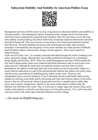 Subsystem Stability And Stability In American Politics Essay
Baumgartner and Jones (2010) answer an array of questions on subsystem stability and instability in
American politics. Accentuating the aspects of dramatic policy change and its involved actors,
which have been comparatively neglected in the literature where the most focus was on the long
term stability of policymaking, the authors effectively incorporate empirical observations into their
theoretical framework. This essay focuses on answering a set of unanswered questions elicited
from the book. The book illustrates the process that incremental and stable status of policy
monopoly is interrupted by the emergence of new actors and their new ideas (positive feedback).
Such disruption induces critical policy changes, but the opposite... Show more content on
Helpwriting.net ...
In the case of Caylee s law , for example, atomized individuals brought the result of making a new
policy and policy change, although they were neither mobilized individuals nor a formulated
group (Sigillo and Sicafuse, 2015). Then, how would Baumgartner and Jones (2010) explain this
new kind of phenomenon where such scattered individuals themselves take an active part in the
policy process? Although the book does not explicitly mention such new form of citizen
participation, the authors would argue that such social media use and citizens policy inputs as a
result could be understood as a part of the nonincremental stimulus that induces new policy ideas
and thus policy punctuations by impelling policy makers in the venue . However, this
interpretation leaves room for refutation. Even if individual citizens could finally induce policy
changes by utilizing social media and by interacting each other and with key players in the policy
process, they are still atomized without a group and do not have a tangible power unlike other
actors such as policy entrepreneurs. Moreover, the social media spheres could not play the
identical role with that of the venue. Thus, it is not easy to simply argue that citizens using social
media could explicitly or directly exert their power over the policy process. Yet, it still seems that
such new actors in the online space and their influence on policy change
... Get more on HelpWriting.net ...
 