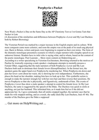 Porphyria s Packet
Next Week s Packet is Due on the Same Day as the AP Chemistry Test so I m Gonna Turn that
Sucker in Late
(A discussion of the similarities and differences between Porphyria s Lover and My Last Duchess
both by Robert Browning)
The Victorian Period was marked by a major increase in the English empire and its culture. With
more conquests came more colonies, and soon the empire was at the peak of its reach ang physical
size. Back in Britain, writers and poets were beginning to expand on their own terms. The form of
the dramatic monologue presented a scenario in which a single narrator told a lengthy speech to an
unknown listener. Readers have to infer who is saying what, and to whom, based on the content of
the poetic monologue. Poet Laureate ... Show more content on Helpwriting.net ...
According to a writer specializing in Victorian Era literature, Browning returned to the motives of
Pauline by ironically exposing a male speaker s inadequate attempts to mentally possess a
Female Other, suggesting that the male narrators of both Porphyria s Lover and My Last
Duchess both seek to dominate their female lovers (Knoepflmacher). In the former text, the
speakers gains the upper hand over Porphyria by murdering her. When Porphyria sits down and
puts her lover s arm about her waist, she is showing her own independence. Furthermore, she
places his head on her shoulder, making him have to look up to her. This symbollic action is
enough to make the narrator strangle her with her own hair and then reverse their positions. He
moves Porphyria so that she is physically, and figuratively, underneath of him. The events of
Porphyria s Lover thus show a male speaker s attempt to control his female lover. In My Last
Duchess, the same is suggested by the speech of the Duke. The Duchess was quick to smile at
anything, not just her husband. This infuriated him, as it made him feel as if she did not
appreciate her. In, I gave commands; then all smiles stopped together, the narrator says that he
made his wife stopped smiling, and as a result, she sadly died (My Last Duchess, lines 45 46). The
murder of the Duchess gave the Duke a supposed
... Get more on HelpWriting.net ...
 