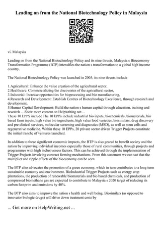 Leading on from the National Biotechnology Policy in Malaysia
vi. Malaysia
Leading on from the National Biotechnology Policy and its nine thrusts, Malaysia s Bioeconomy
Transformation Programme (BTP) intensifies the nation s transformation to a global high income
country.
The National Biotechnology Policy was launched in 2005; its nine thrusts include
1.Agricultural: Enhance the value creation of the agricultural sector,
2.Healthcare: Commercializing the discoveries of the agricultural sector,
3.Industrial: Increase opportunities for bioprocessing and bio manufacturing,
4.Research and Development: Establish Centres of Biotechnology Excellence, through research and
development,
5.Human Capital Development: Build the nation s human capital through education, training and
research ... Show more content on Helpwriting.net ...
These 10 EPPS include The 10 EPPs include industrial bio inputs, biochemicals, biomaterials, bio
based farm inputs, high value bio ingredients, high value food varieties, biosimilars, drug discovery
and pre clinical services, molecular screening and diagnostics (MSD), as well as stem cells and
regenerative medicine. Within these 10 EPPs, 20 private sector driven Trigger Projects constitute
the initial tranche of ventures launched.
In addition to these significant economic impacts, the BTP is also geared to benefit society and the
nation by improving individual incomes especially those of rural communities, through projects and
programmes with high inclusiveness factors. This can be achieved through the implementation of
Trigger Projects involving contract farming mechanisms. From this statement we can see that the
multiplier and ripple effects of the bioeconomy can be seen.
The BTP also advocates the promotion of a green economy, which in turn contributes to a long term
sustainable economy and environment. BioIndustrial Trigger Projects such as energy crop
plantations, the production of renewable biomaterials and bio based chemicals, and production of
compressed biomethane gas are expected to contribute to Malaysia s 2020 target of reducing its
carbon footprint and emissions by 40%.
The BTP also aims to improve the nation s health and well being. Biosimilars (as opposed to
innovator biologic drugs) will drive down treatment costs by
... Get more on HelpWriting.net ...
 