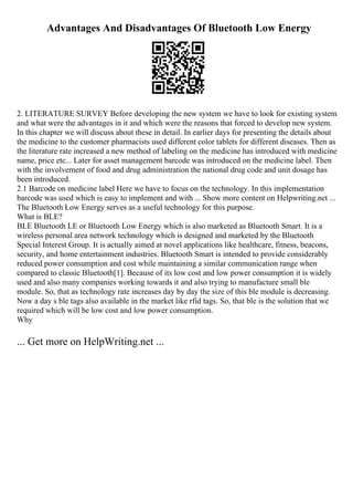 Advantages And Disadvantages Of Bluetooth Low Energy
2. LITERATURE SURVEY Before developing the new system we have to look for existing system
and what were the advantages in it and which were the reasons that forced to develop new system.
In this chapter we will discuss about these in detail. In earlier days for presenting the details about
the medicine to the customer pharmacists used different color tablets for different diseases. Then as
the literature rate increased a new method of labeling on the medicine has introduced with medicine
name, price etc... Later for asset management barcode was introduced on the medicine label. Then
with the involvement of food and drug administration the national drug code and unit dosage has
been introduced.
2.1 Barcode on medicine label Here we have to focus on the technology. In this implementation
barcode was used which is easy to implement and with ... Show more content on Helpwriting.net ...
The Bluetooth Low Energy serves as a useful technology for this purpose.
What is BLE?
BLE Bluetooth LE or Bluetooth Low Energy which is also marketed as Bluetooth Smart. It is a
wireless personal area network technology which is designed and marketed by the Bluetooth
Special Interest Group. It is actually aimed at novel applications like healthcare, fitness, beacons,
security, and home entertainment industries. Bluetooth Smart is intended to provide considerably
reduced power consumption and cost while maintaining a similar communication range when
compared to classic Bluetooth[1]. Because of its low cost and low power consumption it is widely
used and also many companies working towards it and also trying to manufacture small ble
module. So, that as technology rate increases day by day the size of this ble module is decreasing.
Now a day s ble tags also available in the market like rfid tags. So, that ble is the solution that we
required which will be low cost and low power consumption.
Why
... Get more on HelpWriting.net ...
 