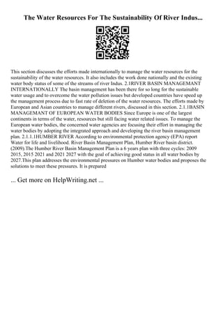The Water Resources For The Sustainability Of River Indus...
This section discusses the efforts made internationally to manage the water resources for the
sustainability of the water resources. It also includes the work done nationally and the existing
water body status of some of the streams of river Indus. 2.1RIVER BASIN MANAGEMANT
INTERNATIONALLY The basin management has been there for so long for the sustainable
water usage and to overcome the water pollution issues but developed countries have speed up
the management process due to fast rate of deletion of the water resources. The efforts made by
European and Asian countries to manage different rivers, discussed in this section. 2.1.1BASIN
MANAGEMANT OF EUROPEAN WATER BODIES Since Europe is one of the largest
continents in terms of the water, resources but still facing water related issues. To manage the
European water bodies, the concerned water agencies are focusing their effort in managing the
water bodies by adopting the integrated approach and developing the river basin management
plan. 2.1.1.1HUMBER RIVER According to environmental protection agency (EPA) report
Water for life and livelihood. River Basin Management Plan, Humber River basin district.
(2009).The Humber River Basin Management Plan is a 6 years plan with three cycles: 2009
2015, 2015 2021 and 2021 2027 with the goal of achieving good status in all water bodies by
2027.This plan addresses the environmental pressures on Humber water bodies and proposes the
solutions to meet these pressures. It is prepared
... Get more on HelpWriting.net ...
 