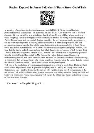 Racism Exposed In James Baldwin s If Beale Street Could Talk
In a society of criminals, the innocent man goes to jail (Philip K Dick). James Baldwin
published If Beale Street could Talk published on June 17, 1974. In this novel Tish is the main
character 19 year old girl in love with Fonny her first love, 21 year old boy who s passion is
wood sculpting. However a tragedy occurs and Fonny is blamed for raping Victoria Rodgers a
Puerto Rican woman and goes to jail. Racism can affect the way someone thinks about others,
can be overwhelming threat in society, the love that exists in a family is powerful, that can
overcome an intense tragedy. One of the ways that the theme is demostraded in If Beale Street
could Talk in this novel there s a lot of drama with Fonny accusing him of raping a woman, The
love that the family and tish have for him, that all of them try to get him out of jail. Do you think
I would marry my daughter to a rapist . (154) Sharon Tish s mother tries to help Fonny get out of
jail, she goes to Puerto Rico to talk to Ms. Rogers the victim that got raped. Sharon is a
understanding mother, that cares so much about Tish and the unborned child that Tish is carrying.
In conclusion they accussed Fonny of a criime he did not commit, while the victim that did commit
the crime is out in the streets.... Show more content on Helpwriting.net ...
Tish was at the market and a young greasy italian punk was trying to touch Tish. That man there
attacked me. Right in this store. Right now everybody saw it. . (137) All Fonny could think at
that moment was I need to defend the love of my life, I got to defend her. A cop came and it did
not believe Tish all he could see was a African American boy and try to arrest Fonny for assult and
battery. In conclusion Fonny was defending Tish but all the officer saw Fonny s skin tone because
of that he wanted to arrest
... Get more on HelpWriting.net ...
 