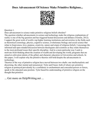 Does Advancement Of Science Make Primitive Religious...
Question 1.
Does advancement in science make primitive religious beliefs obsolete?
The question whether advancements in science and technology make the religious explanations of
reality is one of the big question and has triggered heated discussions and debates (Tremlin, 2012).
I support the great work of world s top higher learning institutions and universities in the fields such
as theoretical cosmology, physics, cognitive science, evolutionary biology and social science that
relate to forgiveness, love, purpose, creativity, nature and origin of religious beliefs. I encourage the
informed and open minded discussion between theologians and scientists as they relate themselves
to the most profound issues their specific discipline. And in a more particular way I seek to
motivate fresh thinking about the creation of wealth and developing the world, programs that are
aimed at cultivation talents of the gifted, and character education in Universities and schools. In
this paper, I will explain why the primitive theories still hold despite the advancements in
technology.
Theories of the way of primitive religion have moved between two shafts: one intellectualistic and
discerning, the other mental and nonsensical. Tylor and Frazer, both of whom saw primitive
religion as portrayed prevalently by a confidence in enchantment and concealed powers or forces,
speak to the educated sane position. Tylor based his understanding of primitive religion on the
thought that primitive
... Get more on HelpWriting.net ...
 