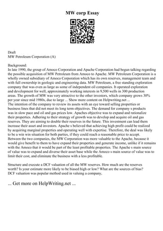 MW corp Essay
Draft
MW Petroleum Corporation (A)
Background:
In late 1990, the group of Amoco Corporation and Apache Corporation had begun talking regarding
the possible acquisition of MW Petroleum from Amoco to Apache. MW Petroleum Corporation is a
wholly owned subsidiary of Amoco Corporation which has its own reserves, management team and
with full ownership in geologic and engineering data. MW Petroleum, a free standing exploration
company that was even as large as some of independent oil companies. It operated exploration
and development for well, approximately working interests in 9,500 wells in 300 production
areas. The growth of MW was very attractive to the other investors, which company grows 30%
per year since mid 1980s, due to large ... Show more content on Helpwriting.net ...
The intention of the company to review its assets with an eye toward selling properties or
business lines that did not meet its long term objectives. The demand for company s products
was in slow pace and oil and gas prices low. Apaches objective was to expand and rationalize
their properties. Adhering to their strategy of growth was to develop and acquire oil and gas
reserves. They are aiming to double their reserves in the future. This investment can lead them
increase their asset and investors. Apache s believed that achieving high profit could be realized
by acquiring marginal properties and operating well with expertise. Therefore, the deal was likely
to be a win win situation for both parties, if they could reach a reasonable price to accept.
Between the two companies, the MW Corporation was more valuable to the Apache, because it
would give benefit to them to have expand their properties and generate income, unlike if it remains
with the Amoco that it would be part of the least profitable properties. The Apache s main source
of value was to expand and diverse their asset base while the Amoco s main source of value was to
limit their cost, and eliminate the business with a less profitable.
Structure and execute a DCF valuation of all the MW reserves. How much are the reserves
worth? Is your estimate more likely to be biased high or low? What are the sources of bias?
DCF valuation was popular method used in valuing a company,
... Get more on HelpWriting.net ...
 