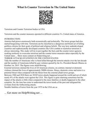 What Is Counter Terrorism In The United States
Terrorism and Counter Terrorism bodies in USA
Terrorism and the counter measures operated in different countries Vs. United states of America.
INTRODUCTION:
America had grown enormously both economically and technically. The terror groups had also
started burgeoning with time. Terrorism can be classified as a dangerous and brutal act of killing
guiltless citizens for their goals of political and religious beliefs. The way how underdeveloped
countries and sophisticatedly developed countries like USA combat or neutralize terrorism is
always interesting. This study will try to put together the facts and the counter terror agencies
working restlessly to overcome terrorism and the counter terror measures taken especially by the
United states ... Show more content on Helpwriting.net ...
TERROR ATTACKS STATISTICS IN THE UNITED STATES:
Tally the number of Americans who ve been killed through the terrorist attacks over the last decade
and the number of Americans killed by gun violence quoted by the Ex. President Barack Obama on
October 1st, 2015. The figures were mind blowing.
External terrorism claimed the lives of 24 American citizens, on contrary internal or domestic
violence claimed the lives of approximately 28000 citizens. Hence, domestic crime and terror is a
potential threat when compared with the threat from the external jihadi terror groups.
Between 1960 and 2010 there are 38345 terror attacks happened around the world and out of which
nearly 8% of the attacks were against the USA. This figure is quite alarming sometimes but the
impact of the attacks is little when compared to the mass fatalities or deaths happened in the other
countries. So, the time has come to understand the terror trends of the past and safeguard the
civilians from the forthcoming attacks.
Notable fatalities of terror from the year 1975 in the USA are as
... Get more on HelpWriting.net ...
 
