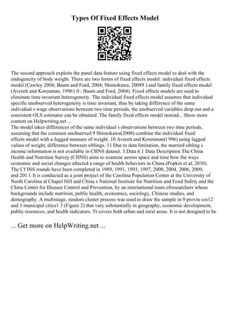 Types Of Fixed Effects Model
The second approach exploits the panel data feature using fixed effects model to deal with the
endogencity of body weight. There are two forms of fixed effects model: individual fixed effects
model (Cawley 2004; Baum and Ford, 2004; Shimokawa, 20089 ) and family fixed effects model
(Averett and Korenman, 19961 0 ; Baum and Ford, 2004). Fixed effects models are used to
eliminate time invariant heterogeneity. The individual fixed effects model assumes that individual
specific unobserved heterogeneity is time invariant, thus by taking difference of the same
individual s wage observations between two time periods, the unobserved variables drop out and a
consistent OLS estimator can be obtained. The family fixed effects model instead... Show more
content on Helpwriting.net ...
The model takes differences of the same individual s observations between two time periods,
assuming that the common unobserved 9 Shimokawa(2008) combine the individual fixed
effects model with a Jagged measure of weight. 10 Averett and Korenman(l 996) using lagged
values of weight, difference between siblings. 11 Due to data limitation, the married sibling s
income information is not available in CHNS dataset. 5.Data 6.1 Data Description The China
Health and Nutrition Survey (CHNS) aims to examine across space and time how the ways
economic and social changes aftected a range of health behaviors in China (Popkin et al, 2010).
The Cf INS rounds have been completed in 1989, 1991, 1993, 1997, 2000, 2004, 2006, 2009,
and 201 l. It is conducted as a joint project of the Carolina Population Center at the University of
North Carolina al Chapel Hill and China s National Institute for Nutrition and Food Safety and the
China Center for Disease Control and Prevention, by an international team ofresearchers whose
backgrounds include nutrition, public health, economics, sociology, Chinese studies, and
demography. A multistage, random cluster process was used to draw the sample in 9 provin ces12
and 3 municipal citics1 3 (Figure 2) that vary substantially in geography, economic development,
public resources, and health indicators. Tt covers both urban and rural areas. It is not designed to be
... Get more on HelpWriting.net ...
 