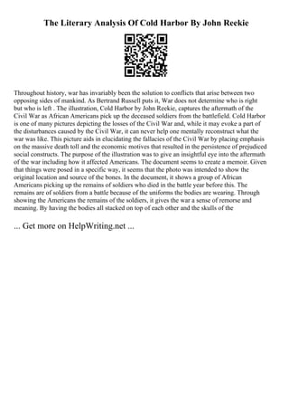 The Literary Analysis Of Cold Harbor By John Reekie
Throughout history, war has invariably been the solution to conflicts that arise between two
opposing sides of mankind. As Bertrand Russell puts it, War does not determine who is right
but who is left . The illustration, Cold Harbor by John Reekie, captures the aftermath of the
Civil War as African Americans pick up the deceased soldiers from the battlefield. Cold Harbor
is one of many pictures depicting the losses of the Civil War and, while it may evoke a part of
the disturbances caused by the Civil War, it can never help one mentally reconstruct what the
war was like. This picture aids in elucidating the fallacies of the Civil War by placing emphasis
on the massive death toll and the economic motives that resulted in the persistence of prejudiced
social constructs. The purpose of the illustration was to give an insightful eye into the aftermath
of the war including how it affected Americans. The document seems to create a memoir. Given
that things were posed in a specific way, it seems that the photo was intended to show the
original location and source of the bones. In the document, it shows a group of African
Americans picking up the remains of soldiers who died in the battle year before this. The
remains are of soldiers from a battle because of the uniforms the bodies are wearing. Through
showing the Americans the remains of the soldiers, it gives the war a sense of remorse and
meaning. By having the bodies all stacked on top of each other and the skulls of the
... Get more on HelpWriting.net ...
 
