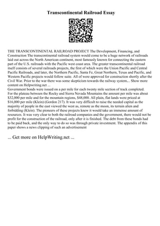 Transcontinental Railroad Essay
THE TRANSCONTINENTAL RAILROAD PROJECT The Development, Financing, and
Construction The transcontinental railroad system would come to be a huge network of railroads
laid out across the North American continent, most famously known for connecting the eastern
part of the U.S. railroads with the Pacific west coast area. The greater transcontinental railroad
itself consists of several railroads projects, the first of which were the Union Pacific and Central
Pacific Railroads, and later, the Northern Pacific, Santa Fe, Great Northern, Texas and Pacific, and
Western Pacific projects would follow suite. All of were approved for construction shortly after the
Civil War. Prior to the war there was some skepticism towards the railway system.... Show more
content on Helpwriting.net ...
Government bonds were issued on a per mile for each twenty mile section of track completed.
For the plateau between the Rocky and Sierra Nevada Mountains the amount per mile was about
$32,000 per mile and for the mountain regions, $48,000. All plain, flat lands were priced at
$16,000 per mile (Klein) (Gordon 217). It was very difficult to raise the needed capital as the
majority of people in the east viewed the west as, remote as the moon, its terrain alien and
forbidding (Klein). The pioneers of these projects knew it would take an immense amount of
resources. It was very clear to both the railroad companies and the government, there would not be
profit for the construction of the railroad, only after it is finished. The debt from these bonds had
to be paid back, and the only way to do so was through private investment. The appendix of this
paper shows a news clipping of such an advertisement
... Get more on HelpWriting.net ...
 