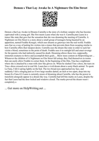 Demon s That Lay Awake In A Nightmare On Elm Street
Demon s that Lay Awake in Dreams Carmilla is the story of a lesbian vampire who has become
captivated with a young girl. She first meets Laura when she was 6. Carmilla puts Laura in a
trance like state that gave her the sensation that she was dreaming the meeting of Carmilla. A
Nightmare on Elm Street is a story about a small group of teenagers being haunted by an
apparition, named Freddie Krueger, which uses dreams as gateways into the real world. Freddie
uses fear as a way of putting his victims into a trance that prevents them from escaping similar to
how Carmilla offers their deepest desire. Carmilla uses the dream like state in order to suck her
victim s blood, sometimes to the point of death. Freddie uses it to outright kill and enact revenge
for the parents who had indirectly caused his death. Dreaming allows these two, supposedly,
immortal creatures to thrive and accomplish their goals.... Show more content on Helpwriting.net ...
Whenever the children of A Nightmare on Elm Street fall asleep, they find themselves in rooms
that can easily allow Freddie to corner them. In the beginning of the film, Tina has a nightmare
where she is attacked by a man with claw like gloves on. When he slashed Tina s dress, the tears on
Tina s dress crossed over to real life. Laura has a vivid dream about a sooty black animal. To quote
Le Fanu, I felt it spring lightly on the bed. The two broad eyes approached my face, and
suddenly I felt a stinging pain as if two large needles darted, an inch or two apart, deep into my
breast (Le Fanu 61) Laura is currently aware of dreaming about Carmilla, who has the power to
transform alongside appear in a dream like way. Carmilla had left bite marks on Laura, despite the
fact that Laura had the door locked and windows closed. The marks proved the dream wasn t
completely a
... Get more on HelpWriting.net ...
 