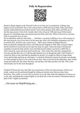 Polly In Regeneration
Based on things happen in the first half of the novel, here are my predictions of things may
happen on the second half: first, Colin will go back to 1940 and rescue Polly, Mike and Eileen;
second, relationship between Eileen and the vicar will be deepen; third, Mary and Polly are in
fact the same person. First of all, I predict that Colin will go to 1940 and rescue Polly mainly
because of a foreshadowing conversation between Polly and Colin. When Colin tries to convince
Polly to accept his love, he says:
We re absolutely made for each other...... And there s not point of falling in love with someone in
this time because even if you start of at the same age, after a few flashtime assignment you ll be
too old for him. And they can t come rescue ... Show more content on Helpwriting.net ...
Polly accidentally changed the history and finds herself trapped in 1940. Mike rescued soldiers
that he should not rescue and can not open his drop site again. Eileen develops a feeling and
sympathy towards the kids and the vicar and finds herself unable to go back to 2060.This is
what i meant by cause and result and Causal Loop . They realize this, that they changed their
own fate and that they have to walk the path themselves even though the path is full of thorns. It
is hard for Polly to face and hide her deadline by herself; it is tough for Eileen to forget about
Vicar and the kids and keep up with hopes; it is hard for Michael to protect his friends even though
it is hard enough for him to even walk with one foot. They overcome all the difficulties, they remain
strong and stand still, they know that they can and they will make up their own fate. This is also
what touches me for the most throughout
.
Franklin D. Roosevelt once said, Men are not prisoners of fate, but only prisoners of their own
minds. teaches me this profound thought by telling an intricate story between three brave
historians. They suffer, as we do; they overcome, as we do; they share the happiness of success, as
we do. tells something that connect tightly to our daily life, to the true nature of humanity and out
path of life. I highly recommend
... Get more on HelpWriting.net ...
 