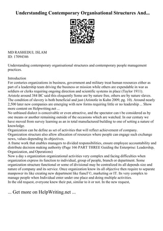 Understanding Contemporary Organisational Structures And...
MD RASHEDUL ISLAM
ID: 17094346
Understanding contemporary organisational structures and contemporary people management
practices.
Introduction
For centuries organizations in business, government and military treat human resources either as
part of a leadership team driving the business or mission while others are expendable in war as
soldiers or clerks requiring ongoing direction and scientific systems in place (Taylor 1911).
Aristole around 384 BC said this eloquently Some are by nature free, others are by nature slaves.
The condition of slavery is both beneficial and just (Aristotle in Kuhn 2009, pg. 10). Around nearly
2,500 later new companies are emerging with new forms requiring little or no leadership ... Show
more content on Helpwriting.net ...
No unbiased dialect is conceivable or even attractive, and the spectator can t be considered as by
one means or another remaining outside of the occasions which are watched. In our century we
have moved from survey learning as an in total manufactured building to one of setting a nature of
knowledge.
Organization can be define as set of activities that will reflect achievement of company.
Organization structure also allow allocation of resources where people can engage such exchange
news, values depending its objectives.
A frame work that enables managers to divided responsibilities, ensure employee accountability and
distribute decision making authority (Page 166 PART THREE Guiding the Enterprise: Leadership,
Organization, and Operations)
Now a day s organization organizational activities very complex and facing difficulties when
organization express its function to individual, group of people, branch or department. Some
organization structure functional or some of divisional may be centralized its all depends size and
nature of company and its service. Once organization know its all objective then require to separate
manpower its like creating new department like fiancГ©, marketing or IT. Its very complex to
manage people when Individual enter under one place and doing multiple activities.
In the old request, everyone knew their put, similar to it or not. In the new request,
... Get more on HelpWriting.net ...
 