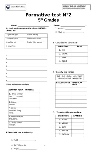 Formative test N°2
5th
Grades
Name: _______________________________________. Grade: _______________________________.
1.- Look and complete the chart. MIGHT –
GOING TO
1.- go to the gym 5.- walk the dog
2.- play the guitar 6.- wash the dishes
3.- surf the net 7.- play video games
4.- play chess
1______________________________________________
2______________________________________________
3______________________________________________
4______________________________________________
5______________________________________________
6______________________________________________
7______________________________________________
8______________________________________________
2. Read and write the numbers.
WRITTEN FORM NUMBERS
1. One million
two hundred
thousand.
2. Fifteen
million.
3. Eight
hundred forty
nine.
4. One hundred
thousand.
5. Thirty three
million.
3. Translate the vocabulary.
1. Must: ___________________.
2. Mustn’t: __________________.
3. Have to: ____________________.
3. Complete the verb chart:
INFINITIVE PAST
1. MIX
2. DRINK
3. START
4. CLIMB
4. Classify the verbs:
REGULAR VERB IRREGULAR
VERB
5. Translate the vocabulary:
INFINITIVE SPANISH
1. MARS
2. VENUS
3. SUN
4. EARTH
5. SATURN
4. Don´t have to: ____________________.
5. Might: ___________________.
ENGLISH TEACHING DEPARTMENT
PROFESORA: IRIS LAGOS TOLEDO
EAT – RUN – PLAY – MIX – START
– BREAK – CLIMB – WASH -GO
 
