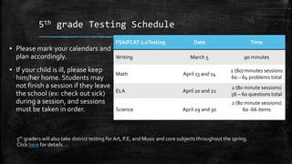 5th grade Testing Schedule
▪ Please mark your calendars and
plan accordingly.
▪ If your child is ill, please keep
him/her home. Students may
not finish a session if they leave
the school (ex: check out sick)
during a session, and sessions
must be taken in order.
FSA/FCAT 2.0Testing Date Time
Writing March 5 90 minutes
Math April 13 and 14
2 (80) minutes sessions
60 – 64 problems total
ELA April 20 and 21
2 (80 minute sessions)
56 – 60 questions total
Science April 29 and 30
2 (80 minute sessions)
60 -66 items
5th graders will also take district testing for Art, P.E, and Music and core subjects throughout the spring.
Click here for details….
 