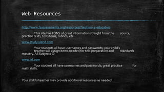 Web Resources
http://www.fsassessments.org/resources/?section=2-educators
This site hasTONS of great information straight from the source;
practice tests, test items, rubrics, etc.
www.studyisland.com
Your students all have usernames and passwords; your child’s
teacher will assign items needed for test preparation and standards
mastery. All Subjects 
www.ixl.com
Your student all have usernames and passwords; great practice for
math skills.
Your child’s teacher may provide additional resources as needed.
 
