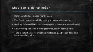What can I do to help?
▪ Help your child get a good night’s sleep
▪ Feel free to share your child’s testing schedule with coaches
▪ Healthy, balanced breakfast (always great to have protein and carbs)
▪ Easy evening and calm morning routines, lots of positive vibes
▪ Tune in to test anxiety; breathing strategies, positive self-talk, and
humor can help a lot
 