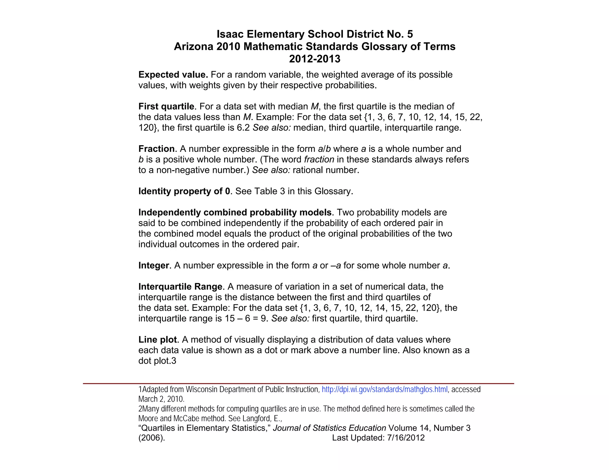 Isaac Elementary School District No. 5
                     Arizona 2010 Mathematic Standards Glossary of Terms
                                          2012-2013
          Expected value. For a random variable, the weighted average of its possible
          values, with weights given by their respective probabilities.

          First quartile. For a data set with median M, the first quartile is the median of
          the data values less than M. Example: For the data set {1, 3, 6, 7, 10, 12, 14, 15, 22,
          120}, the first quartile is 6.2 See also: median, third quartile, interquartile range.

          Fraction. A number expressible in the form a/b where a is a whole number and
          b is a positive whole number. (The word fraction in these standards always refers
          to a non-negative number.) See also: rational number.

          Identity property of 0. See Table 3 in this Glossary.

          Independently combined probability models. Two probability models are
          said to be combined independently if the probability of each ordered pair in
          the combined model equals the product of the original probabilities of the two
          individual outcomes in the ordered pair.

          Integer. A number expressible in the form a or –a for some whole number a.

          Interquartile Range. A measure of variation in a set of numerical data, the
          interquartile range is the distance between the first and third quartiles of
          the data set. Example: For the data set {1, 3, 6, 7, 10, 12, 14, 15, 22, 120}, the
          interquartile range is 15 – 6 = 9. See also: first quartile, third quartile.

          Line plot. A method of visually displaying a distribution of data values where
          each data value is shown as a dot or mark above a number line. Also known as a
          dot plot.3
____________________________________________________________________________________
          1Adapted from Wisconsin Department of Public Instruction, http://dpi.wi.gov/standards/mathglos.html, accessed
          March 2, 2010.
          2Many different methods for computing quartiles are in use. The method defined here is sometimes called the
          Moore and McCabe method. See Langford, E.,
          “Quartiles in Elementary Statistics,” Journal of Statistics Education Volume 14, Number 3
          (2006).                                                       Last Updated: 7/16/2012
 